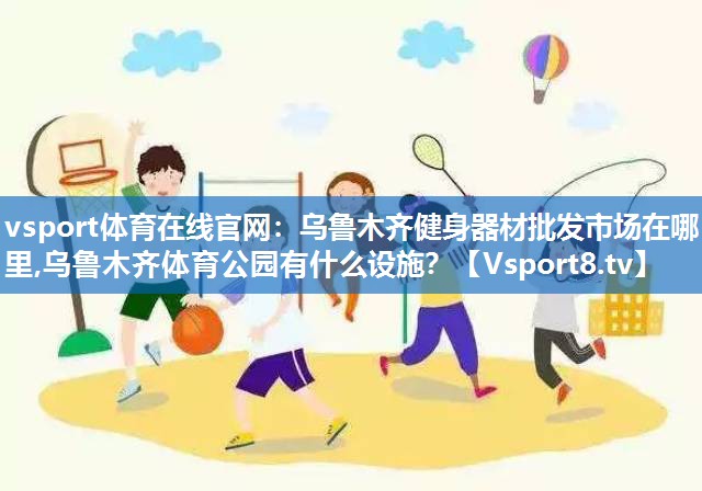vsport体育在线官网：乌鲁木齐健身器材批发市场在哪里,乌鲁木齐体育公园有什么设施？