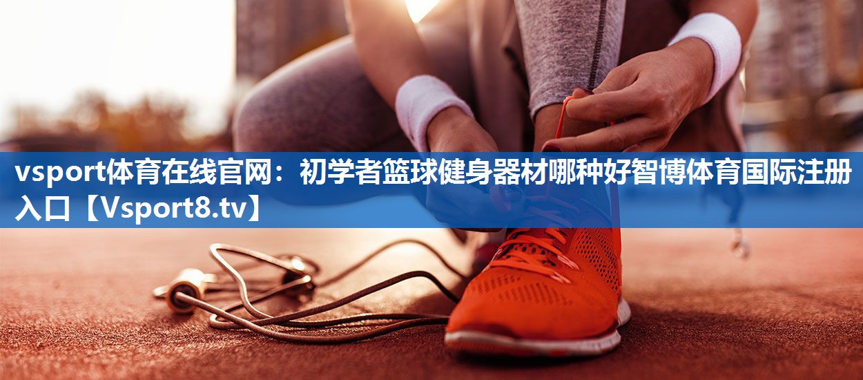 vsport体育在线官网：初学者篮球健身器材哪种好智博体育国际注册入口