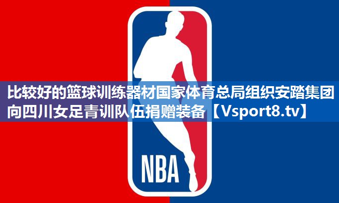 比较好的篮球训练器材国家体育总局组织安踏集团向四川女足青训队伍捐赠装备