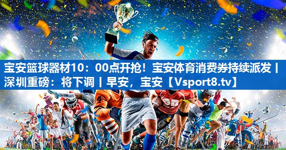 宝安篮球器材10：00点开抢！宝安体育消费券持续派发丨深圳重磅：将下调丨早安，宝安